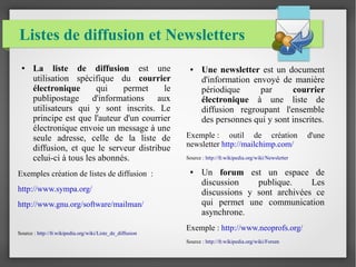 Listes de diffusion et Newsletters 
● La liste de diffusion est une 
utilisation spécifique du courrier 
électronique qui permet le 
publipostage d'informations aux 
utilisateurs qui y sont inscrits. Le 
principe est que l'auteur d'un courrier 
électronique envoie un message à une 
seule adresse, celle de la liste de 
diffusion, et que le serveur distribue 
celui-ci à tous les abonnés. 
Exemples création de listes de diffusion : 
http://www.sympa.org/ 
http://www.gnu.org/software/mailman/ 
Source : http://fr.wikipedia.org/wiki/Liste_de_diffusion 
● Une newsletter est un document 
d'information envoyé de manière 
périodique par courrier 
électronique à une liste de 
diffusion regroupant l'ensemble 
des personnes qui y sont inscrites. 
Exemple : outil de création d'une 
newsletter http://mailchimp.com/ 
Source : http://fr.wikipedia.org/wiki/Newsletter 
● Un forum est un espace de 
discussion publique. Les 
discussions y sont archivées ce 
qui permet une communication 
asynchrone. 
Exemple : http://www.neoprofs.org/ 
Source : http://fr.wikipedia.org/wiki/Forum 
 