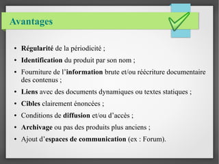 Avantages 
● Régularité de la périodicité ; 
● Identification du produit par son nom ; 
● Fourniture de l’information brute et/ou réécriture documentaire 
des contenus ; 
● Liens avec des documents dynamiques ou textes statiques ; 
● Cibles clairement énoncées ; 
● Conditions de diffusion et/ou d’accès ; 
● Archivage ou pas des produits plus anciens ; 
● Ajout d’espaces de communication (ex : Forum). 
 