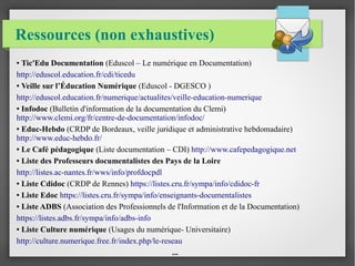 Ressources (non exhaustives) 
● Tic'Edu Documentation (Eduscol – Le numérique en Documentation) 
http://eduscol.education.fr/cdi/ticedu 
● Veille sur l’Éducation Numérique (Eduscol - DGESCO ) 
http://eduscol.education.fr/numerique/actualites/veille-education-numerique 
● Infodoc (Bulletin d'information de la documentation du Clemi) 
http://www.clemi.org/fr/centre-de-documentation/infodoc/ 
● Educ-Hebdo (CRDP de Bordeaux, veille juridique et administrative hebdomadaire) 
http://www.educ-hebdo.fr/ 
● Le Café pédagogique (Liste documentation – CDI) http://www.cafepedagogique.net 
● Liste des Professeurs documentalistes des Pays de la Loire 
http://listes.ac-nantes.fr/wws/info/profdocpdl 
● Liste Cdidoc (CRDP de Rennes) https://listes.cru.fr/sympa/info/cdidoc-fr 
● Liste Edoc https://listes.cru.fr/sympa/info/enseignants-documentalistes 
● Liste ADBS (Association des Professionnels de l'Information et de la Documentation) 
https://listes.adbs.fr/sympa/info/adbs-info 
● Liste Culture numérique (Usages du numérique- Universitaire) 
http://culture.numerique.free.fr/index.php/le-reseau 
... 
 