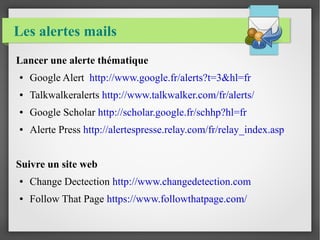 Les alertes mails 
Lancer une alerte thématique 
● Google Alert http://www.google.fr/alerts?t=3&hl=fr 
● Talkwalkeralerts http://www.talkwalker.com/fr/alerts/ 
● Google Scholar http://scholar.google.fr/schhp?hl=fr 
● Alerte Press http://alertespresse.relay.com/fr/relay_index.asp 
Suivre un site web 
● Change Dectection http://www.changedetection.com 
● Follow That Page https://www.followthatpage.com/ 
 
