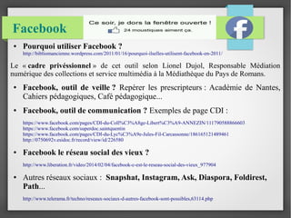 Facebook 
● Pourquoi utiliser Facebook ? 
http://bibliomancienne.wordpress.com/2011/01/16/pourquoi-ilselles-utilisent-facebook-en-2011/ 
Le « cadre privéssionnel » de cet outil selon Lionel Dujol, Responsable Médiation 
numérique des collections et service multimédia à la Médiathèque du Pays de Romans. 
● Facebook, outil de veille ? Repérer les prescripteurs : Académie de Nantes, 
Cahiers pédagogiques, Café pédagogique... 
● Facebook, outil de communication ? Exemples de page CDI : 
https://www.facebook.com/pages/CDI-du-Coll%C3%A8ge-Libert%C3%A9-ANNEZIN/111790588866603 
https://www.facebook.com/superdoc.saintquentin 
https://www.facebook.com/pages/CDI-du-Lyc%C3%A9e-Jules-Fil-Carcassonne/186165121489461 
http://0750692v.esidoc.fr/record/view/id/226580 
● Facebook le réseau social des vieux ? 
http://www.liberation.fr/video/2014/02/04/facebook-c-est-le-reseau-social-des-vieux_977904 
● Autres réseaux sociaux : Snapshat, Instagram, Ask, Diaspora, Foldirest, 
Path... 
http://www.telerama.fr/techno/reseaux-sociaux-d-autres-facebook-sont-possibles,63114.php 
 