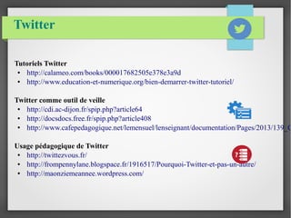Twitter 
Tutoriels Twitter 
● http://calameo.com/books/000017682505e378e3a9d 
● http://www.education-et-numerique.org/bien-demarrer-twitter-tutoriel/ 
Twitter comme outil de veille 
● http://cdi.ac-dijon.fr/spip.php?article64 
● http://docsdocs.free.fr/spip.php?article408 
● http://www.cafepedagogique.net/lemensuel/lenseignant/documentation/Pages/2013/139_CDI_Usage pédagogique de Twitter 
● http://twittezvous.fr/ 
● http://frompennylane.blogspace.fr/1916517/Pourquoi-Twitter-et-pas-un-autre/ 
● http://maonziemeannee.wordpress.com/ 
 
