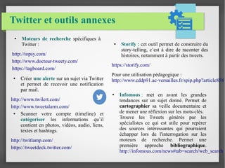 Twitter et outils annexes 
● Infomous : met en avant les grandes 
tendances sur un sujet donné. Permet de 
cartographier sa veille documentaire et 
de mener une réflexion sur les mots-clés. 
Trouve les Tweets générés par les 
spécialistes ce qui est utile pour repérer 
des sources intéressantes qui pourraient 
échapper lors de l'interrogation sur les 
moteurs de recherche. Permet une 
première approche bibliographique. 
http://infomous.com/news#tab=search/web_search 
● Créer une alerte sur un sujet via Twitter 
et permet de recevoir une notification 
par mail. 
http://www.twilert.com/ 
http://www.tweetalarm.com/ 
● Scanner votre compte (timeline) et 
catégoriser les informations qu’il 
contient en photos, vidéos, audio, liens, 
textes et hashtags. 
http://twitlamp.com/ 
https://tweetdeck.twitter.com/ 
● Storify : cet outil permet de construire du 
story-telling, c’est à dire de raconter des 
histoires, notamment à partir des tweets. 
https://storify.com/ 
Pour une utilisation pédagogique : 
http://www.cddp91.ac-versailles.fr/spip.php?article858 
● Moteurs de recherche spécifiques à 
Twitter : 
http://topsy.com/ 
http://www.docteur-tweety.com/ 
https://tagboard.com/ 
 