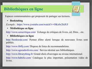 Bibliothèques en ligne 
Espaces communautaires qui proposent de partager ses lectures. 
● Booktubing 
Exemple : https://www.youtube.com/watch?v=OKsfw2IsJUI 
● Médiathèque en ligne 
http://www.senscritique.com/ Echange de critiques de livres, cd, films... etc. 
● Bibliothèques en ligne 
http://booknode.com/ Permet d'être alerté lorsque de nouveaux livres sont 
publiés. 
http://www.libfly.com/ Dispose de listes de recommandations. 
http://www.agoradeslivres.com/ Service destiné aux bibliothèques. 
http://www.librarything.fr/ Grand choix d'ouvrages au niveau international. 
http://www.babelio.com/ Catalogue le plus important, présentation vidéo de 
livres. 
 