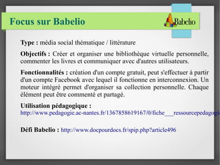 Focus sur Babelio 
Type : média social thématique / littérature 
Objectifs : Créer et organiser une bibliothèque virtuelle personnelle, 
commenter les livres et communiquer avec d'autres utilisateurs. 
Fonctionnalités : création d'un compte gratuit, peut s'effectuer à partir 
d'un compte Facebook avec lequel il fonctionne en interconnexion. Un 
moteur intégré permet d'organiser sa collection personnelle. Chaque 
élément peut être commenté et partagé. 
Utilisation pédagogique : 
http://www.pedagogie.ac-nantes.fr/1367858619167/0/fiche___ressourcepedagogique/&Défi Babelio : http://www.docpourdocs.fr/spip.php?article496 
 
