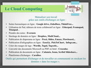 Le Cloud Computing 
Mutualiser son travail 
grâce aux outils d'échanges en ligne : 
● Suites bureautiques en ligne : Google drive, ZohoDocs, ThinkFree... 
● Utilisation de Pad, éditeurs de texte collaboratif en ligne : Etherpad, Framapad, 
Titanpad... 
● Prendre des notes : Evernote 
● Stockage de données en ligne : Dropbox, MultCloud... 
● Publication de diaporama en ligne : Prezi, Slides, Emaze, Flowboard... 
● Publication d'infographies en ligne : Easel.ly, PickToChart, Infogr.am... 
● Créer des nuages de tags : Wordle, Tagul, Tagxedo... 
● Convertir des documents Microsoft ou PDF en html : Crocodoc. 
● Publication de documents en ligne : Calaméo, Issuu, Scribd Slideshare... 
● Plateformes d'échanges : Caraïbes. 
Outils qui permettent d'échanger et de travailler en communauté en stockant les 
données « dans les nuages ». 
 