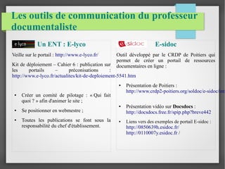Les outils de communication du professeur 
documentaliste 
Un ENT : E-lyco 
Veille sur le portail : http://www.e-lyco.fr/ 
Kit de déploiement – Cahier 6 : publication sur 
les portails – préconisations : 
http://www.e-lyco.fr/actualites/kit-de-deploiement-5541.htm 
● Créer un comité de pilotage : « Qui fait 
quoi ? » afin d'animer le site ; 
● Se positionner en webmestre ; 
● Toutes les publications se font sous la 
responsabilité du chef d'établissement. 
E-sidoc 
Outil développé par le CRDP de Poitiers qui 
permet de créer un portail de ressources 
documentaires en ligne : 
● Présentation de Poitiers : 
http://www.crdp2-poitiers.org/soldoc/e-sidoc/intro-● Présentation vidéo sur Docsdocs : 
http://docsdocs.free.fr/spip.php?breve442 
● Liens vers des exemples de portail E-sidoc : 
http://0850639h.esidoc.fr/ 
http://0110007y.esidoc.fr / 
 