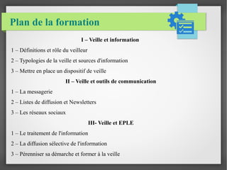 Plan de la formation 
I – Veille et information 
1 – Définitions et rôle du veilleur 
2 – Typologies de la veille et sources d'information 
3 – Mettre en place un dispositif de veille 
II – Veille et outils de communication 
1 – La messagerie 
2 – Listes de diffusion et Newsletters 
3 – Les réseaux sociaux 
III- Veille et EPLE 
1 – Le traitement de l'information 
2 – La diffusion sélective de l'information 
3 – Pérenniser sa démarche et former à la veille 
 