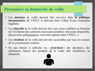 Pérenniser sa démarche de veille 
● Les missions de veille doivent être inscrites dans la politique 
documentaire de l’EPLE et doivent faire l’objet d’une évaluation 
régulière. 
● Les objectifs de la veille doivent être sans cesse redéfinis en fonction 
de l’évolution des contextes (nouveaux produits, nouveaux dispositifs, 
découvertes pédagogiques, nouvelles options dans l’EPLE...) 
● Les résultats de la veille doivent être accessibles par tous les acteurs 
de la communauté scolaire. 
● Ne pas hésiter à solliciter les « feed-back » des décideurs, des 
utilisateurs finaux des produits de la veille afin d'améliorer sa 
démarche. 
 