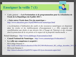 Enseigner la veille ? (1) 
● Cadre général : « Loi d'orientation et de programmation pour la refondation de 
l'école de la République du 8 juillet 2013 » 
● « Faire entrer l'école dans l'ère du numérique » 
http://www.education.gouv.fr/pid29064/ecole-numerique.html 
« La formation à l'utilisation des outils et des ressources numériques est dispensée 
dans les écoles et les établissements d'enseignement (…). Elle comporte une 
sensibilisation aux droits et aux devoirs liés à l'usage de l'internet et des réseaux, 
dont la protection de la vie privée et le respect de la propriété intellectuelle. » 
Portail Eduthèque : http://www.edutheque.fr/presentation.html 
● Conseil National du Numérique : http://www.cnnumerique.fr/education-2/ 
● La veille une compétence à acquérir : 
✔ B2i-Collège Domaine 4 : 
http://cache.media.eduscol.education.fr/file/2012/00/6/Referentiel_B2i_college_decembre_2011_201198_✔ B2i-Lycée Domaine 4 : 
http://eduscol.education.fr/pid26761/espace-b2i-lycee-documents-appui.html 
 