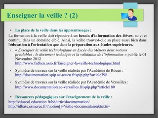 Enseigner la veille ? (2) 
● La place de la veille dans les apprentissages : 
La formation à la veille doit répondre à un besoin d'information des élèves, suivi et 
continu, dans un domaine ciblé. Ainsi, la veille trouve-t-elle sa place aussi bien dans 
l'éducation à l'orientation que dans la préparation aux études supérieures. 
✔ « Enseigner la veille technologique en Lycée des Métiers deux notions 
préalables : le document technique et la validation de l’information » publié le 01 
Novembre 2012 
http://www.fadben.asso.fr/Enseigner-la-veille-technologique.html 
✔ Synthèse de travaux sur la veille réalisée par l'Académie de Rouen : 
http://documentation.spip.ac-rouen.fr/spip.php?article398 
✔ Synthèse de travaux sur la veille réalisée par l'Académie de Versailles : 
http://www.documentation.ac-versailles.fr/spip.php?article180 
● Ressources pédagogiques sur l'enseignement de la veille : 
http://eduscol.education.fr/bd/urtic/documentation/ 
http://idbase.esmeree.fr/?notion[]=Veille+documentaire&texte= 
 