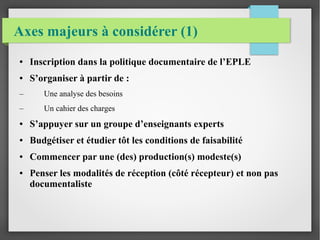 Axes majeurs à considérer (1) 
● Inscription dans la politique documentaire de l’EPLE 
● S’organiser à partir de : 
– Une analyse des besoins 
– Un cahier des charges 
● S’appuyer sur un groupe d’enseignants experts 
● Budgétiser et étudier tôt les conditions de faisabilité 
● Commencer par une (des) production(s) modeste(s) 
● Penser les modalités de réception (côté récepteur) et non pas 
documentaliste 
 