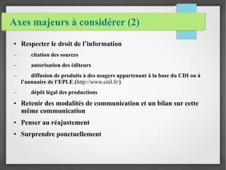 Axes majeurs à considérer (2) 
● Respecter le droit de l’information 
– citation des sources 
– autorisation des éditeurs 
– diffusion de produits à des usagers appartenant à la base du CDI ou à 
l’annuaire de l’EPLE (http://www.cnil.fr/) 
– dépôt légal des productions 
● Retenir des modalités de communication et un bilan sur cette 
même communication 
● Penser au réajustement 
● Surprendre ponctuellement 
 