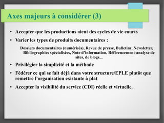 Axes majeurs à considérer (3) 
● Accepter que les productions aient des cycles de vie courts 
● Varier les types de produits documentaires : 
Dossiers documentaires (numérisés), Revue de presse, Bulletins, Newsletter, 
Bibliographies spécialisées, Note d’information, Référencement-analyse de 
sites, de blogs... 
● Privilégier la simplicité et la méthode 
● Fédérer ce qui se fait déjà dans votre structure/EPLE plutôt que 
remettre l’organisation existante à plat 
● Accepter la visibilité du service (CDI) réelle et virtuelle. 
 