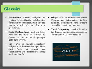 Glossaire 
● Folksonomie : terme désignant un 
système de classification collaborative 
décentralisée spontanée, basé sur une 
indexation effectuée par des non-spécialistes. 
● Social Bookmarking : c'est une façon 
pour les internautes de stocker, de 
classer, de chercher et de partager 
leurs liens favoris. 
● Tag : c'est un mot-clé (signifiant) 
assigné à de l'information qui décrit 
ainsi l'objet et permet une 
classification des informations basée 
sur les mots-clés. 
● Widget : c'est un petit outil qui permet 
d'obtenir des informations (météo, 
actualité, dictionnaire, carte routière, 
pense-bête...) automatiquement. 
● Cloud Computing : consiste à stocker 
des données numériques à distance par 
l'intermédiaire du réseau Internet. 
 