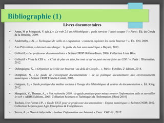 Bibliographie (1) 
Livres documentaires 
● Amar, M et Mesguish, V, (dir.), « Le web 2.0 en bibliothèques : quels services ? quels usages ? » Paris : Éd. du Cercle 
de la librairie, 2009. 
● Anderruthy, J.-N., « Techniques de veille et e-réputation : comment exploiter les outils Internet ? », Éd. ENI, 2009. 
● Axa Prévention, « Internet sans danger : le guide du bon sens numérique » Bayard, 2013. 
● Collectif, « Les professeur documentalistes » Scéren CRDP Orléans-Tours, 2006. Collection Livre Bleu. 
● Collectif « Vivre le CDI », « C'est de plus en plus fou tout ce qu'on peut encore faire au CDI ! », Paris : l'Harmattan, 
2012. 
● Delengaigne, X., « Organiser sa Veille sur Internet : au delà de Google... », Paris : Eyrolles, 2e édition, 2014. 
● Dompnier, N. « Le guide de l'enseignant documentaliste : de la politique documentaire aux environnements 
numériques » Scéren CRDP Franche-Comté, 2006. 
● Guéguen, E., « Guide pratique des médias sociaux à l'usage des bibliothèques & centres de documentation », Éd. Klog, 
2012. 
● Mesguich, V., Thomas, A., « Net recherche 2009 : le guide pratique pour mieux trouver l'information utile et surveiller 
le web » ADBS Editions, 2009. Collection Sciences et Techniques de l'Information. [Réed 2010] 
● Tuchais, D et Véran J.P., « Guide TICE pour le professeur-documentaliste : Enjeux numériques » Scéren-CNDP, 2012. 
Collection Repères pour Agir, Disciplines & Compétences. 
● Serres, A., « Dans le labyrinthe : évaluer l'information sur Internet » Caen : C&F éd., 2012. 
 