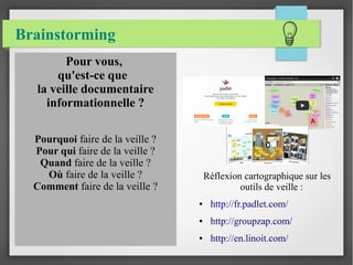 Brainstorming 
Réflexion cartographique sur les 
outils de veille : 
● http://fr.padlet.com/ 
● http://groupzap.com/ 
● http://en.linoit.com/ 
Pour vous, 
qu'est-ce que 
la veille documentaire 
informationnelle ? 
Pourquoi faire de la veille ? 
Pour qui faire de la veille ? 
Quand faire de la veille ? 
Où faire de la veille ? 
Comment faire de la veille ? 
 