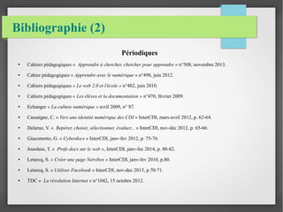 Bibliographie (2) 
Périodiques 
● Cahiers pédagogiques « Apprendre à chercher, chercher pour apprendre » n°508, novembre 2013. 
● Cahier pédagogiques « Apprendre avec le numérique » n°498, juin 2012. 
● Cahiers pédagogiques « Le web 2.0 et l'école » n°482, juin 2010. 
● Cahiers pédagogiques « Les élèves et la documentation » n°470, février 2009. 
● Echanger « La culture numérique » avril 2009, n° 87. 
● Cassaigne, C. « Vers une identité numérique des CDI » InterCDI, mars-avril 2012, p. 62-64. 
● Delarue, V. « Repérer, choisir, sélectionner, évaluer... » InterCDI, nov-déc 2012, p. 65-66. 
● Giacomotto, G. « Cyberdocs » InterCDI, janv-fev 2012, p. 75-76. 
● Jourdain, T. « Profs docs sur le web », InterCDI, janv-fec 2014, p. 80-82. 
● Leturcq, S. « Créer une page Netvibes » InterCDI, janv-fev 2010, p.80. 
● Leturcq, S. « Utiliser Facebook » InterCDI, nov-dec 2013, p.70-71. 
● TDC « La révolution Internet » n°1042, 15 octobre 2012. 
 