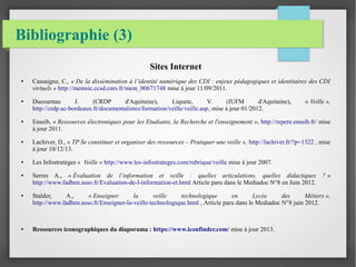Bibliographie (3) 
Sites Internet 
● Cassaigne, C., « De la dissémination à l’identité numérique des CDI : enjeux pédagogiques et identitaires des CDI 
virtuels » http://memsic.ccsd.cnrs.fr/mem_00671748 mise à jour 11/09/2011. 
● Ducournau J. (CRDP d'Aquitaine), Liquete, V. (IUFM d'Aquitaine), « Veille », 
http://crdp.ac-bordeaux.fr/documentalistes/formation/veille/veille.asp, mise à jour 01/2012. 
● Enssib, « Ressources électroniques pour les Etudiants, la Recherche et l'enseignement », http://repere.enssib.fr/ mise 
à jour 2011. 
● Lachiver, D., « TP Se constituer et organiser des ressources – Pratiquer une veille », http://lachiver.fr/?p=1322 , mise 
à jour 10/12/13. 
● Les Infostratèges « Veille » http://www.les-infostrateges.com/rubrique/veille mise à jour 2007. 
● Serres A., « Évaluation de l’information et veille : quelles articulations, quelles didactiques ? » 
http://www.fadben.asso.fr/Evaluation-de-l-information-et.html Article paru dans le Mediadoc N°8 en Juin 2012. 
● Stalder, A., « Enseigner la veille technologique en Lycée des Métiers », 
http://www.fadben.asso.fr/Enseigner-la-veille-technologique.html , Article paru dans le Mediadoc N°8 juin 2012. 
● Ressources iconographiques du diaporama : https://www.iconfinder.com/ mise à jour 2013. 
 