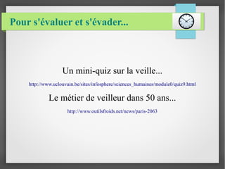 Pour s'évaluer et s'évader... 
Un mini-quiz sur la veille... 
http://www.uclouvain.be/sites/infosphere/sciences_humaines/module0/quiz9.html 
Le métier de veilleur dans 50 ans... 
http://www.outilsfroids.net/news/paris-2063 
