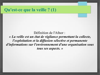 Qu'est-ce que la veille ? (1) 
Définition de l'Afnor : 
« La veille est un état de vigilance permettant la collecte, 
l'exploitation et la diffusion sélective et permanente 
d'informations sur l'environnement d'une organisation sous 
tous ses aspects. » 
 