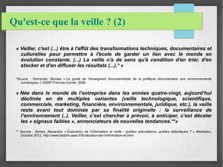 Qu'est-ce que la veille ? (2) 
« Veiller, c'est (...) être à l'affût des transformations techniques, documentaires et 
culturelles pour permettre à l'école de garder un lien avec le monde en 
évolution constante. (...) La veille n'a de sens qu'à condition d'en trier, d'en 
stocker et d'en diffuser les résultats (...).* » 
*Source : Dompnier, Nicolas « Le guide de l'enseignant documentaliste de la politique documentaire aux environnements 
numériques » CRDP Franche-Comté, 2006. 
« Née dans le monde de l’entreprise dans les années quatre-vingt, aujourd’hui 
déclinée en de multiples variantes (veille technologique, scientifique, 
commerciale, marketing, financière, environnementale, juridique, etc.), la veille 
reste avant tout dominée par sa finalité originelle : la surveillance de 
l’environnement (..). Veiller, c’est chercher à prévoir, à anticiper, c’est déceler 
les « signaux faibles », annonciateurs de nouvelles tendances.**» 
** Source : Serres, Alexandre « Évaluation de l’information et veille : quelles articulations, quelles didactiques ? » Mediadoc, 
Octobre 2012, http://www.fadben.asso.fr/Evaluation-de-l-information-et.html 
 