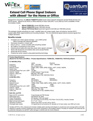 Extend Cell Phone Signal Indoors
     with zBoost® for the Home or Office
Designed for consumers, the zBoost YX500/510 series boosts indoor signal for all phones (except Nextel phones) and
all US carriers. zBoost for the Home or Office extends an indoor Cell Zone™ up to 2500 sq ft and is available in three
kit-complete models:
                     •     zBoost YX500-CEL boosts 800 MHz phones
                     •     zBoost YX500-PCS boosts 1900 MHz phones
                     •     zBoost YX510-Dual Band boost both signal for both 800 and 1900 MHz phones
The package includes everything you need: amplifier base unit, power supply, base unit antenna, low-loss SATV
coaxial cable (RG6), signal antenna and mounting hardware. The omni-directional signal antenna receives signals from
multiple cell towers.

Benefits include:
•     Increases your indoor signal coverage – up to 2500 sq feet
          (More coverage with optional upgrades)
•     Decreases dropped or missed calls
•     Easy to set up – comes complete with everything needed
•     No cradle or connections to your phone
•     Extends phone battery life (uses less power when signal is stronger)
•     Works with all phones and wireless data cards (except Nextel)
•     Works with all US carriers
•     Protects the carrier network using patent-pending technology

    Product Specifications:
    zBoost for the Home and Office – Product Specifications: YX500-CEL, YX500-PCS, YX510-Dual Band

    At 1900 MHz (PCS)
                                           Uplink                        Downlink
    Frequency                             1850 – 1910 MHz                1930 – 1990 MHz
    PCS Bands                             ALL: A,D,B,E,F & C
    Network Format                        CDMA, GSM, TDMA, GPRS, EDGE, 1xRTT, EVDO, HSDPA
    System Gain                           50dB                           58dB
    Composite Output Pwr Limit - EiRP     +24 dBm                        +13 dBm
    Antenna - Signal                      3.5dBi Colinear; F-type female
    Antenna – Base Unit                   0dBi whip; TNC male
    Cable Loss                            3.5dB (50 feet of 75Ω, 3000 MHz RG-6)
    At 800 MHz (CEL)
                                          Uplink                        Downlink
    Frequency                             824-849MHz                    869-894MHz
    CEL Bands                             ALL: A, B, A’ & B’
    Network Format                         CDMA, GSM, TDMA, AMPS, GPRS, EDGE, 1xRTT, EVDO, HSDPA
    System Gain                            50dB                          56dB
    Composite Output Pwr Limit - EiRP     +26dBm                       +10dBm
    Antenna - Signal                      3dBi Colinear; F-type female
    Antenna – Base Unit                   0dBi whip; TNC male
    Cable Loss                            3.3dB (50 feet of 75Ω, 3000MHz RG-6)
    Both CEL and PCS
    Base Unit RF connectors                F-type female and TNC female
    Wall Supply Input                     100-240VAC 50- 60Hz
    Power Consumption                     2W standby, 5.5W max signal
    System Certifications                 UL, FCC Parts 15 & 24 (PCS), FCC Parts 15 & 22 (CEL), Industry Canada
    Base Unit size and weight:            5” x 7” x 2” - 12 oz.
    Operating Conditions                  Indoors Use Only 5° to 40°C (40 to 105°F)
    Coverage (open areas)                  4-5 signal bars at roof antenna; 60’ diameter at 3-4 bars inside; over 2500 sq ft circle

    Handles all PCS or CEL protocols and includes multiple patent pending technologies to provide low-cost coverage while continually
    adapting to signals to prevent interference and remain transparent to the wireless network. Provides an indicator if the antennae are
    positioned improperly, but will NOT suffer damage or interfere with the Carrier Network.


© 2008 Wi-Ex. All rights reserved.                                                                                                    v.0308
 