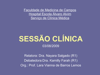 Faculdade de Medicina de Campos
Hospital Escola Álvaro Alvim
Serviço de Clínica Médica
SESSÃO CLÍNICA
03/08/2009
Relatora: Dra. Nayara Salgado (R1)
Debatedora:Dra. Kamilly Farah (R1)
Org.: Prof. Lara Vianna de Barros Lemos
 