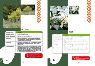 51 16
Nombre Comun : RETAMO
Nombre Científico : SPARTIUM JUNCEUM
Acción Terapéutica : ANTIULCEROSO, DIURÉTICO
Indicación : Para el tratamiento de los malestares estomacales,
úlceras gástricas. Para el tratamiento de afecciones
renales y de las vías urinarias.
Posología : La infusión se preparara con 1 cucharada del vegetal
para un litro de agua recién hervida: bebe 1 taza 3
veces al día.
Contraindicación : Planta MUY TOXICA, no usar sin supervisión médica.
No usar por ningún motivo durante el embarazo. Los
efectos secundarios van desde los vómitos, hasta la
disminución del ritmo cardíaco y la muerte. Al consultar
al médico infórmele que está usando esta hierba. Evite
su preparación en utensilios de aluminio.
SPARTIUM JUNCEUM
http://commons.wikimedia.or
g/wiki/File:Spartium_junceu
m_ginesta.jpg
ANIS
41
Nombre Común : ANÍS
Nombre Científico : PINPINELLA ANISUN / ILLICIUM VERUM
Acción Terapéutica : ANTIESPASMÓDICO
Indicación : Para el tratamiento de los síntomas y signos de afecciones
digestivas.
Posología : La infusión se prepara con 1 cucharada de la hierba
para un litro de agua recién hervida: se debe beber 1
taza 3 veces al día.
Contraindicación : Se recomienda su uso con moderación. Al consultar a
su médico, comunique que está usando esta hierba,
evite su preparación en utensilios de aluminio.
PINPINELLA ANISUN / ILLICIUM
VERUM
http://www.cepvi.com/medicina/p
lantas/anis_verde.shtml
RETAMO
06
 
