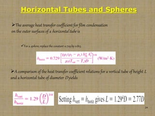 24
Horizontal Tubes and Spheres
The average heat transfer coefficient for film condensation
on the outer surfaces of a horizontal tube is
For a sphere, replace the constant 0.729 by 0.815.
A comparison of the heat transfer coefficient relations for a vertical tube of height L
and a horizontal tube of diameter D yields
 