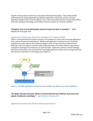 Page 5 of 6 
©2014 EAPJ.org 
Together, these practices shorten the critical path of development projects. They enable parallel development with reduced dependencies between application components and tiers, decrease application footprint with increased software reuse, reduce data administration and operations efforts with newer database technology, and therefore improve prospects for continuous delivery. 
“Simplicity--the art of maximizing the amount of work not done--is essential.” - Agile Manifesto Principle #10 
Application Architecture Must Not Contribute To Technical Debt 
There is a strong demand from business partners and customers to access end-user facing applications from a variety of web and mobile devices. Modern web application architecture must incorporate multichannel content delivery and responsive design in order to meet this business demand with efficiently. Failure to adapt to customer needs quickly will reduce the solution delivery organization’s competitive advantage and contribute to its technical debt. Application architects need to challenge themselves and embrace new and unfamiliar technologies geared to enhance end-user experience (UX) with minimum redundancy in technology assets (Figure 3). 
Figure 3. An Agile application architecture that enables reusability across client platforms. 
“At regular intervals, the team reflects on how to become more effective, then tunes and adjusts its behavior accordingly.” - Agile Manifesto Principle #12 
Application Architecture Must Continuously Improve  
