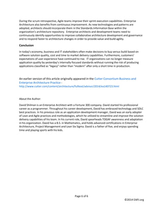 Page 6 of 6 
©2014 EAPJ.org 
During the scrum retrospective, Agile teams improve their sprint execution capabilities. Enterprise Architecture also benefits from continuous improvement. As new technologies and patterns are adopted, architects should incorporate them in the Standards Information Base within the organization’s architecture repository. Enterprise architects and development teams need to continuously identify opportunities to improve collaborative architecture development and governance and to respond faster to architecture changes in order to provide value and build agility. 
Conclusion 
In today’s economy, business and IT stakeholders often make decisions to buy versus build based on software solution quality, cost and time to market delivery capabilities. Furthermore, customers’ expectations of user experience have continued to rise. IT organizations can no longer measure application quality by yesterday’s internally-focused standards without running the risk of producing applications classified as “legacy” rather than “modern” after only a short time in production. 
An earlier version of this article originally appeared in the Cutter Consortium Business and Enterprise Architecture Practice - http://www.cutter.com/content/architecture/fulltext/advisor/2014/ea140723.html 
About the Author: 
David Shilman is an Enterprise Architect with a Fortune 300 company. David started his professional career as a programmer. Throughout his career development, David has embraced technology and SDLC best practices. In his previous role as an application development manager, David was an early adopter of Lean and Agile practices and methodologies, which he utilized to streamline and improve the solution delivery capabilities of his team. In his current role, David spearheads TOGAF awareness and adaptation in his organization. David has a B.S. in Mathematics, and holds advanced certifications in Enterprise Architecture, Project Management and Lean Six Sigma. David is a father of five, and enjoys spending time and playing sports with his kids. 