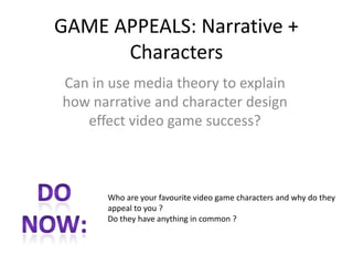 GAME APPEALS: Narrative +
Characters
Can in use media theory to explain
how narrative and character design
effect video game success?
Who are your favourite video game characters and why do they
appeal to you ?
Do they have anything in common ?
 