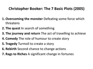 Christopher Booker: The 7 Basic Plots (2005)
1. Overcoming the monster Defeating some force which
threatens
2. The quest In search of something
3. The journey and return The act of travelling to achieve
4. Comedy The role of humour to create story
5. Tragedy Turmoil to create a story
6. Rebirth Second chance to change actions
7. Rags to Riches A significant change in fortunes
 