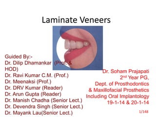 Laminate Veneers
Guided By:-
Dr. Dilip Dhamankar (Prof. &
HOD)
Dr. Ravi Kumar C.M. (Prof.)
Dr. Meenaksi (Prof.)
Dr. DRV Kumar (Reader)
Dr. Arun Gupta (Reader)
Dr. Manish Chadha (Senior Lect.)
Dr. Devendra Singh (Senior Lect.)
Dr. Mayank Lau(Senior Lect.)
Dr. Soham Prajapati
2nd Year PG,
Dept. of Prosthodontics
& Maxillofacial Prosthetics
Including Oral Implantology
19-1-14 & 20-1-14
1/148
 