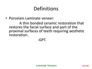 Definitions
• Porcelain Laminate veneer:
A thin bonded ceramic restoration that
restores the facial surface and part of the
proximal surfaces of teeth requiring aesthetic
restoration.
-GPT.
Laminate Veneers 10/148
 