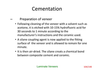 Cementation
Laminate Veneers
– Preparation of veneer
• Following cleaning of the veneer with a solvent such as
acetone, it is etched with 10-15% hydrofluoric acid for
30 seconds to 1 minute according to the
manufacturer’s instructions and the ceramic used.
• A silane coupling agent is now applied to the fitting
surface of the veneer and is allowed to remain for one
minute.
• It is then air-dried. The silane creats a chemical bond
between composite cement and ceramic.
104/148
 