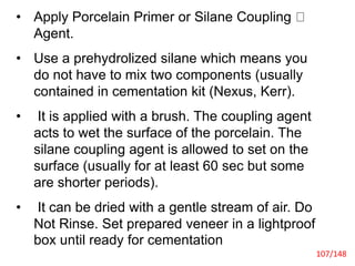 • Apply Porcelain Primer or Silane Coupling
Agent.
• Use a prehydrolized silane which means you
do not have to mix two components (usually
contained in cementation kit (Nexus, Kerr).
• It is applied with a brush. The coupling agent
acts to wet the surface of the porcelain. The
silane coupling agent is allowed to set on the
surface (usually for at least 60 sec but some
are shorter periods).
• It can be dried with a gentle stream of air. Do
Not Rinse. Set prepared veneer in a lightproof
box until ready for cementation
107/148
 