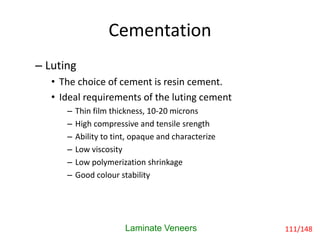 Cementation
Laminate Veneers
– Luting
• The choice of cement is resin cement.
• Ideal requirements of the luting cement
– Thin film thickness, 10-20 microns
– High compressive and tensile srength
– Ability to tint, opaque and characterize
– Low viscosity
– Low polymerization shrinkage
– Good colour stability
111/148
 