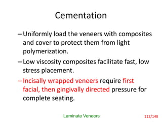 Cementation
Laminate Veneers
–Uniformly load the veneers with composites
and cover to protect them from light
polymerization.
–Low viscosity composites facilitate fast, low
stress placement.
–Incisally wrapped veneers require first
facial, then gingivally directed pressure for
complete seating.
112/148
 