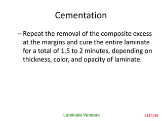 Laminate Veneers
–Repeat the removal of the composite excess
at the margins and cure the entire laminate
for a total of 1.5 to 2 minutes, depending on
thickness, color, and opacity of laminate.
Cementation
114/148
 