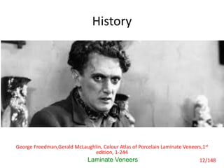 History
• With the advent of photography and motion
pictures, a very accurate and lifelike facsimile
of an individual could be reproduced. Any
disfiguring mark was also reproduced with
discomforting accuracy. Unlike paintings, in
which artist could touch up the offending
areas, FILMS ARE CRUELLY TRUTHFUL.
Laminate Veneers
George Freedman,Gerald McLaughlin, Colour Atlas of Porcelain Laminate Veneers,1st
edition, 1-244
12/148
 
