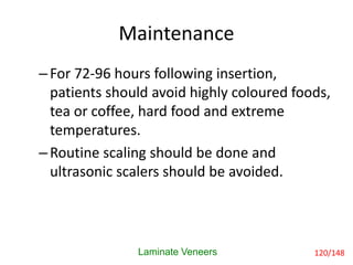 Maintenance
Laminate Veneers
–For 72-96 hours following insertion,
patients should avoid highly coloured foods,
tea or coffee, hard food and extreme
temperatures.
–Routine scaling should be done and
ultrasonic scalers should be avoided.
120/148
 