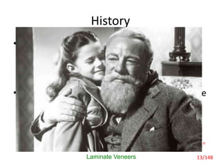 History
• In many still photographs of the 19th century,
the grain of the film covers facial bleminishes
to an extent, but significantly very few of the
subjects were smiling. The dental blemishes
are thus covered with the lips.
• It is probably not an accident that many of the
forbears seems so serious and strict; in many
instances they were just hiding unsightly
teeth.
Laminate Veneers
George Freedman,Gerald McLaughlin, Colour Atlas of Porcelain Laminate Veneers,1st
edition, 1-244
13/148
 