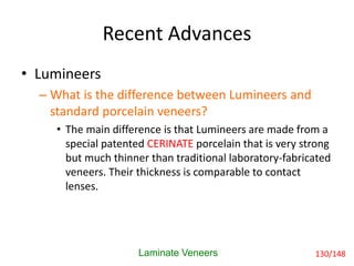 Recent Advances
• Lumineers
– What is the difference between Lumineers and
standard porcelain veneers?
• The main difference is that Lumineers are made from a
special patented CERINATE porcelain that is very strong
but much thinner than traditional laboratory-fabricated
veneers. Their thickness is comparable to contact
lenses.
Laminate Veneers 130/148
 