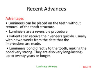 Recent Advances
Advantages
• Lumineers can be placed on the teeth without
removal of the tooth structure.
• Lumineers are a reversible procedure
• Patients can receive their veneers quickly, usually
within two weeks from the date that the
impressions are made.
• Lumineers bond directly to the tooth, making the
bond very strong. They are also very long-lasting-
up to twenty years or longer.
Laminate Veneers 131/148
 