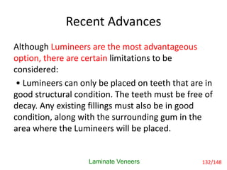Recent Advances
Although Lumineers are the most advantageous
option, there are certain limitations to be
considered:
• Lumineers can only be placed on teeth that are in
good structural condition. The teeth must be free of
decay. Any existing fillings must also be in good
condition, along with the surrounding gum in the
area where the Lumineers will be placed.
Laminate Veneers 132/148
 