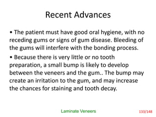 Recent Advances
• The patient must have good oral hygiene, with no
receding gums or signs of gum disease. Bleeding of
the gums will interfere with the bonding process.
• Because there is very little or no tooth
preparation, a small bump is likely to develop
between the veneers and the gum.. The bump may
create an irritation to the gum, and may increase
the chances for staining and tooth decay.
Laminate Veneers 133/148
 