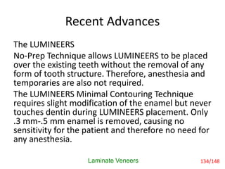 Recent Advances
The LUMINEERS
No-Prep Technique allows LUMINEERS to be placed
over the existing teeth without the removal of any
form of tooth structure. Therefore, anesthesia and
temporaries are also not required.
The LUMINEERS Minimal Contouring Technique
requires slight modification of the enamel but never
touches dentin during LUMINEERS placement. Only
.3 mm-.5 mm enamel is removed, causing no
sensitivity for the patient and therefore no need for
any anesthesia.
Laminate Veneers 134/148
 