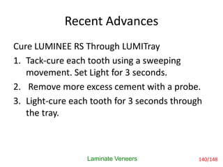 Recent Advances
Cure LUMINEE RS Through LUMITray
1. Tack-cure each tooth using a sweeping
movement. Set Light for 3 seconds.
2. Remove more excess cement with a probe.
3. Light-cure each tooth for 3 seconds through
the tray.
Laminate Veneers 140/148
 